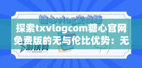 探索txvlogcom糖心官网免费版的无与伦比优势：无广告干扰，畅享高清内容