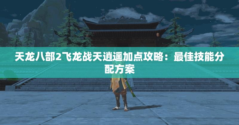 天龙八部2飞龙战天逍遥加点攻略：最佳技能分配方案