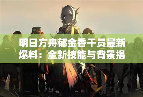 明日方舟郁金香干员最新爆料：全新技能与背景揭秘